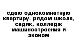 сдаю однокомнатную квартиру. рядом школа, садик, колледж машиностроения и эконом